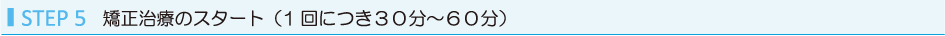 STEP5 矯正治療のスタート（1回につき３０分～６０分）