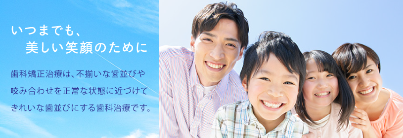 いつまでも、美しい笑顔のために
歯科矯正治療は、不揃いな歯並びや咬み合わせを正常な状態に近づけてきれいな歯並びにする歯科治療です。