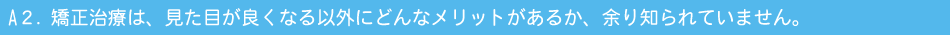 A２．矯正治療は、見た目が良くなる以外にどんなメリットがあるか、あまり知られていません。