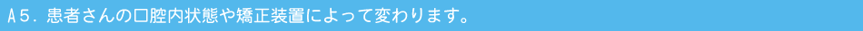 A５．患者さんの口腔内状態や矯正装置によって変わります。