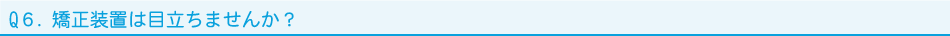 Q６．矯正装置は目立ちませんか？